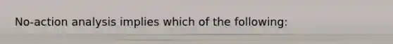 No-action analysis implies which of the following: