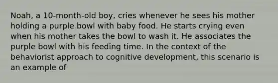 Noah, a 10-month-old boy, cries whenever he sees his mother holding a purple bowl with baby food. He starts crying even when his mother takes the bowl to wash it. He associates the purple bowl with his feeding time. In the context of the behaviorist approach to cognitive development, this scenario is an example of