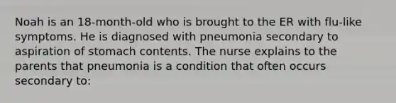 Noah is an 18-month-old who is brought to the ER with flu-like symptoms. He is diagnosed with pneumonia secondary to aspiration of stomach contents. The nurse explains to the parents that pneumonia is a condition that often occurs secondary to: