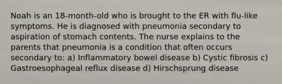 Noah is an 18-month-old who is brought to the ER with flu-like symptoms. He is diagnosed with pneumonia secondary to aspiration of stomach contents. The nurse explains to the parents that pneumonia is a condition that often occurs secondary to: a) Inflammatory bowel disease b) Cystic fibrosis c) Gastroesophageal reflux disease d) Hirschsprung disease