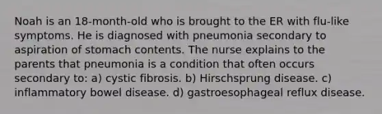 Noah is an 18-month-old who is brought to the ER with flu-like symptoms. He is diagnosed with pneumonia secondary to aspiration of stomach contents. The nurse explains to the parents that pneumonia is a condition that often occurs secondary to: a) cystic fibrosis. b) Hirschsprung disease. c) inflammatory bowel disease. d) gastroesophageal reflux disease.