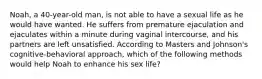 Noah, a 40-year-old man, is not able to have a sexual life as he would have wanted. He suffers from premature ejaculation and ejaculates within a minute during vaginal intercourse, and his partners are left unsatisfied. According to Masters and Johnson's cognitive-behavioral approach, which of the following methods would help Noah to enhance his sex life?