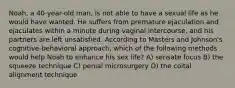 Noah, a 40-year-old man, is not able to have a sexual life as he would have wanted. He suffers from premature ejaculation and ejaculates within a minute during vaginal intercourse, and his partners are left unsatisfied. According to Masters and Johnson's cognitive-behavioral approach, which of the following methods would help Noah to enhance his sex life? A) sensate focus B) the squeeze technique C) penial microsurgery D) the coital alignment technique