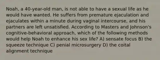 Noah, a 40-year-old man, is not able to have a sexual life as he would have wanted. He suffers from premature ejaculation and ejaculates within a minute during vaginal intercourse, and his partners are left unsatisfied. According to Masters and Johnson's cognitive-behavioral approach, which of the following methods would help Noah to enhance his sex life? A) sensate focus B) the squeeze technique C) penial microsurgery D) the coital alignment technique