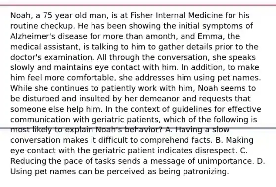 ​Noah, a 75 year old​ man, is at Fisher Internal Medicine for his routine checkup. He has been showing the initial symptoms of​ Alzheimer's disease for <a href='https://www.questionai.com/knowledge/keWHlEPx42-more-than' class='anchor-knowledge'>more than</a> a​month, and​ Emma, the medical​ assistant, is talking to him to gather details prior to the​ doctor's examination. All through the​ conversation, she speaks slowly and maintains eye contact with him. In​ addition, to make him feel more​ comfortable, she addresses him using pet names. While she continues to patiently work with​ him, Noah seems to be disturbed and insulted by her demeanor and requests that someone else help him. In the context of guidelines for effective communication with geriatric​ patients, which of the following is most likely to explain​ Noah's behavior? A. Having a slow conversation makes it difficult to comprehend facts. B. Making eye contact with the geriatric patient indicates disrespect. C. Reducing the pace of tasks sends a message of unimportance. D. Using pet names can be perceived as being patronizing.