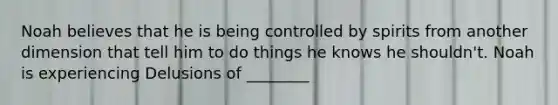 Noah believes that he is being controlled by spirits from another dimension that tell him to do things he knows he shouldn't. Noah is experiencing Delusions of ________