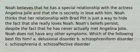 Noah believes that he has a special relationship with the actress Angelina Jolie and that she is secretly in love with him. Noah thinks that her relationship with Brad Pitt is just a way to hide the fact that she really loves Noah. Noah's beliefs persist, despite the fact that he has never actually met Angelina Jolie. Noah does not have any other symptoms. Which of the following best fits him? a. delusional disorder b. schizophreniform disorder c. schizophrenia d. schizoaffective disorder