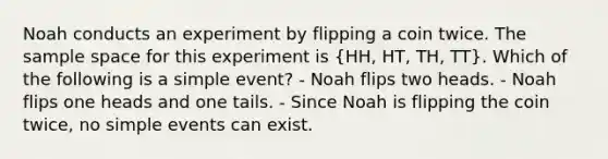 Noah conducts an experiment by flipping a coin twice. The sample space for this experiment is (HH, HT, TH, TT). Which of the following is a simple event? - Noah flips two heads. - Noah flips one heads and one tails. - Since Noah is flipping the coin twice, no simple events can exist.