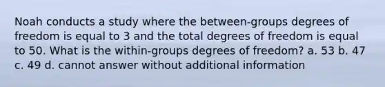 Noah conducts a study where the between-groups degrees of freedom is equal to 3 and the total degrees of freedom is equal to 50. What is the within-groups degrees of freedom? a. 53 b. 47 c. 49 d. cannot answer without additional information