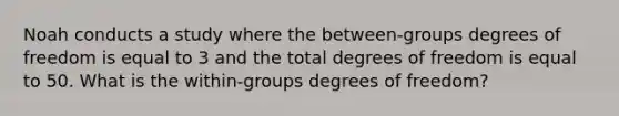 Noah conducts a study where the between-groups degrees of freedom is equal to 3 and the total degrees of freedom is equal to 50. What is the within-groups degrees of freedom?