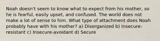 Noah doesn't seem to know what to expect from his mother, so he is fearful, easily upset, and confused. The world does not make a lot of sense to him. What type of attachment does Noah probably have with his mother? a) Disorganized b) Insecure- resistant c) Insecure-avoidant d) Secure