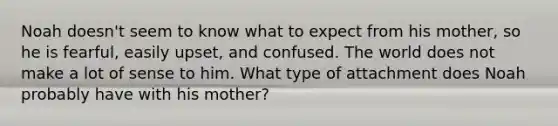 Noah doesn't seem to know what to expect from his mother, so he is fearful, easily upset, and confused. The world does not make a lot of sense to him. What type of attachment does Noah probably have with his mother?