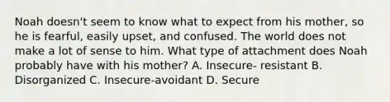 Noah doesn't seem to know what to expect from his mother, so he is fearful, easily upset, and confused. The world does not make a lot of sense to him. What type of attachment does Noah probably have with his mother? A. Insecure- resistant B. Disorganized C. Insecure-avoidant D. Secure