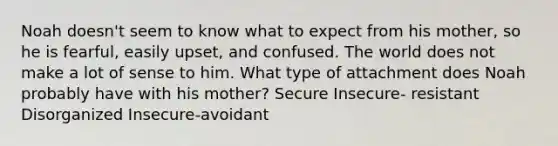 Noah doesn't seem to know what to expect from his mother, so he is fearful, easily upset, and confused. The world does not make a lot of sense to him. What type of attachment does Noah probably have with his mother? Secure Insecure- resistant Disorganized Insecure-avoidant