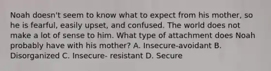 Noah doesn't seem to know what to expect from his mother, so he is fearful, easily upset, and confused. The world does not make a lot of sense to him. What type of attachment does Noah probably have with his mother? A. Insecure-avoidant B. Disorganized C. Insecure- resistant D. Secure