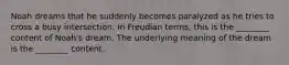 Noah dreams that he suddenly becomes paralyzed as he tries to cross a busy intersection. In Freudian terms, this is the ________ content of Noah's dream. The underlying meaning of the dream is the ________ content.