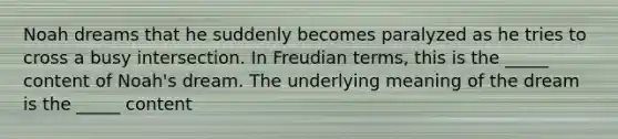 Noah dreams that he suddenly becomes paralyzed as he tries to cross a busy intersection. In Freudian terms, this is the _____ content of Noah's dream. The underlying meaning of the dream is the _____ content