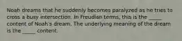 Noah dreams that he suddenly becomes paralyzed as he tries to cross a busy intersection. In Freudian terms, this is the _____ content of Noah's dream. The underlying meaning of the dream is the _____ content.