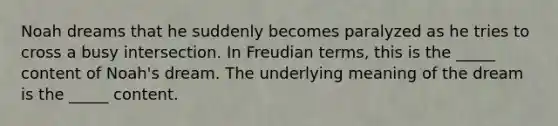 Noah dreams that he suddenly becomes paralyzed as he tries to cross a busy intersection. In Freudian terms, this is the _____ content of Noah's dream. The underlying meaning of the dream is the _____ content.