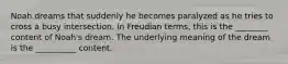 Noah dreams that suddenly he becomes paralyzed as he tries to cross a busy intersection. In Freudian terms, this is the ________ content of Noah's dream. The underlying meaning of the dream is the __________ content.