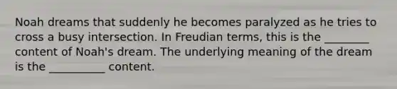 Noah dreams that suddenly he becomes paralyzed as he tries to cross a busy intersection. In Freudian terms, this is the ________ content of Noah's dream. The underlying meaning of the dream is the __________ content.