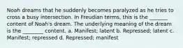 Noah dreams that he suddenly becomes paralyzed as he tries to cross a busy intersection. In Freudian terms, this is the _______ content of Noah's dream. The underlying meaning of the dream is the ________ content. a. Manifest; latent b. Repressed; latent c. Manifest; repressed d. Repressed; manifest