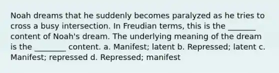 Noah dreams that he suddenly becomes paralyzed as he tries to cross a busy intersection. In Freudian terms, this is the _______ content of Noah's dream. The underlying meaning of the dream is the ________ content. a. Manifest; latent b. Repressed; latent c. Manifest; repressed d. Repressed; manifest