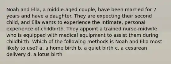 Noah and Ella, a middle-aged couple, have been married for 7 years and have a daughter. They are expecting their second child, and Ella wants to experience the intimate, personal experience of childbirth. They appoint a trained nurse-midwife who is equipped with medical equipment to assist them during childbirth. Which of the following methods is Noah and Ella most likely to use? a. a home birth b. a quiet birth c. a cesarean delivery d. a lotus birth