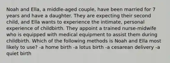 Noah and Ella, a middle-aged couple, have been married for 7 years and have a daughter. They are expecting their second child, and Ella wants to experience the intimate, personal experience of childbirth. They appoint a trained nurse-midwife who is equipped with medical equipment to assist them during childbirth. Which of the following methods is Noah and Ella most likely to use? -a home birth -a lotus birth -a cesarean delivery -a quiet birth