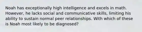 Noah has exceptionally high intelligence and excels in math. However, he lacks social and communicative skills, limiting his ability to sustain normal peer relationships. With which of these is Noah most likely to be diagnosed?