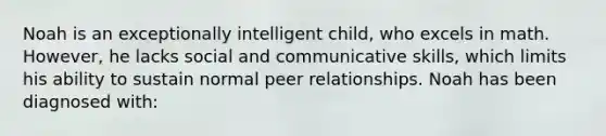 Noah is an exceptionally intelligent child, who excels in math. However, he lacks social and communicative skills, which limits his ability to sustain normal peer relationships. Noah has been diagnosed with: