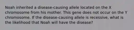 Noah inherited a disease-causing allele located on the X chromosome from his mother. This gene does not occur on the Y chromosome. If the disease-causing allele is recessive, what is the likelihood that Noah will have the disease?