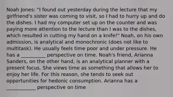 Noah Jones: "I found out yesterday during the lecture that my girlfriend's sister was coming to visit, so I had to hurry up and do the dishes. I had my computer set up on the counter and was paying more attention to the lecture than I was to the dishes, which resulted in cutting my hand on a knife!" Noah, on his own admission, is analytical and monochronic (does not like to multitask). He usually feels time poor and under pressure. He has a __________ perspective on time. Noah's friend, Arianna Sanders, on the other hand, is an analytical planner with a present focus. She views time as something that allows her to enjoy her life. For this reason, she tends to seek out opportunities for hedonic consumption. Arianna has a ____________ perspective on time