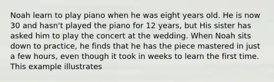 Noah learn to play piano when he was eight years old. He is now 30 and hasn't played the piano for 12 years, but His sister has asked him to play the concert at the wedding. When Noah sits down to practice, he finds that he has the piece mastered in just a few hours, even though it took in weeks to learn the first time. This example illustrates