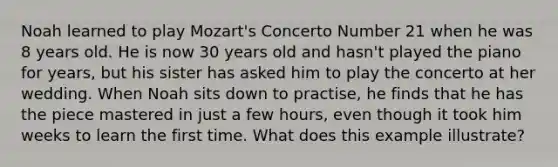 Noah learned to play Mozart's Concerto Number 21 when he was 8 years old. He is now 30 years old and hasn't played the piano for years, but his sister has asked him to play the concerto at her wedding. When Noah sits down to practise, he finds that he has the piece mastered in just a few hours, even though it took him weeks to learn the first time. What does this example illustrate?