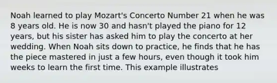 Noah learned to play Mozart's Concerto Number 21 when he was 8 years old. He is now 30 and hasn't played the piano for 12 years, but his sister has asked him to play the concerto at her wedding. When Noah sits down to practice, he finds that he has the piece mastered in just a few hours, even though it took him weeks to learn the first time. This example illustrates