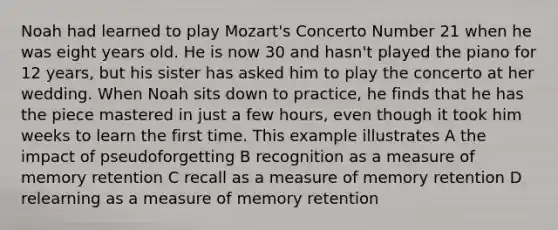 Noah had learned to play Mozart's Concerto Number 21 when he was eight years old. He is now 30 and hasn't played the piano for 12 years, but his sister has asked him to play the concerto at her wedding. When Noah sits down to practice, he finds that he has the piece mastered in just a few hours, even though it took him weeks to learn the first time. This example illustrates A the impact of pseudoforgetting B recognition as a measure of memory retention C recall as a measure of memory retention D relearning as a measure of memory retention