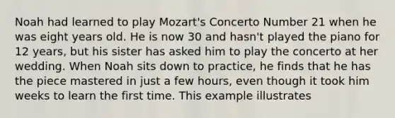 Noah had learned to play Mozart's Concerto Number 21 when he was eight years old. He is now 30 and hasn't played the piano for 12 years, but his sister has asked him to play the concerto at her wedding. When Noah sits down to practice, he finds that he has the piece mastered in just a few hours, even though it took him weeks to learn the first time. This example illustrates