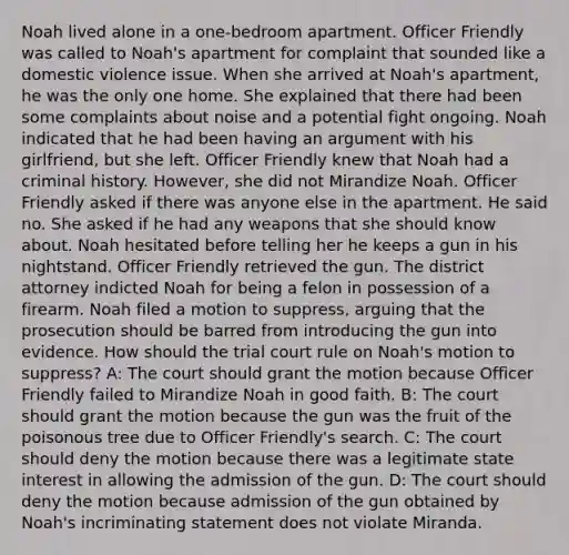 Noah lived alone in a one-bedroom apartment. Officer Friendly was called to Noah's apartment for complaint that sounded like a domestic violence issue. When she arrived at Noah's apartment, he was the only one home. She explained that there had been some complaints about noise and a potential fight ongoing. Noah indicated that he had been having an argument with his girlfriend, but she left. Officer Friendly knew that Noah had a criminal history. However, she did not Mirandize Noah. Officer Friendly asked if there was anyone else in the apartment. He said no. She asked if he had any weapons that she should know about. Noah hesitated before telling her he keeps a gun in his nightstand. Officer Friendly retrieved the gun. The district attorney indicted Noah for being a felon in possession of a firearm. Noah filed a motion to suppress, arguing that the prosecution should be barred from introducing the gun into evidence. How should the trial court rule on Noah's motion to suppress? A: The court should grant the motion because Officer Friendly failed to Mirandize Noah in good faith. B: The court should grant the motion because the gun was the fruit of the poisonous tree due to Officer Friendly's search. C: The court should deny the motion because there was a legitimate state interest in allowing the admission of the gun. D: The court should deny the motion because admission of the gun obtained by Noah's incriminating statement does not violate Miranda.