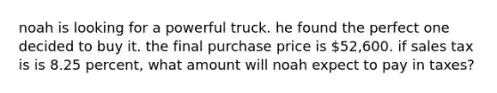 noah is looking for a powerful truck. he found the perfect one decided to buy it. the final purchase price is 52,600. if sales tax is is 8.25 percent, what amount will noah expect to pay in taxes?