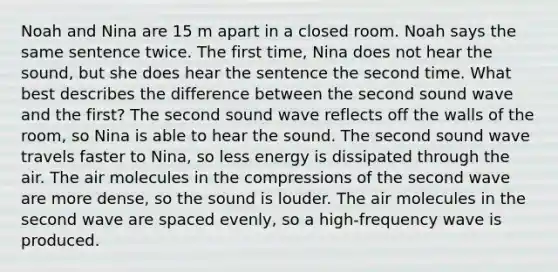 Noah and Nina are 15 m apart in a closed room. Noah says the same sentence twice. The first time, Nina does not hear the sound, but she does hear the sentence the second time. What best describes the difference between the second sound wave and the first? The second sound wave reflects off the walls of the room, so Nina is able to hear the sound. The second sound wave travels faster to Nina, so less energy is dissipated through the air. The air molecules in the compressions of the second wave are more dense, so the sound is louder. The air molecules in the second wave are spaced evenly, so a high-frequency wave is produced.