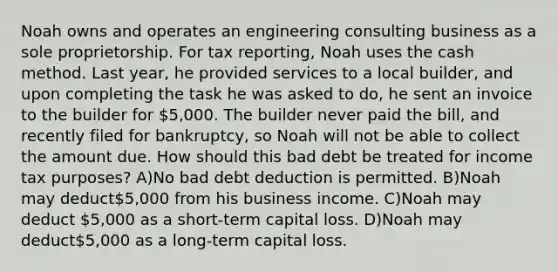 Noah owns and operates an engineering consulting business as a sole proprietorship. For tax reporting, Noah uses the cash method. Last year, he provided services to a local builder, and upon completing the task he was asked to do, he sent an invoice to the builder for 5,000. The builder never paid the bill, and recently filed for bankruptcy, so Noah will not be able to collect the amount due. How should this bad debt be treated for income tax purposes? A)No bad debt deduction is permitted. B)Noah may deduct5,000 from his business income. C)Noah may deduct 5,000 as a short-term capital loss. D)Noah may deduct5,000 as a long-term capital loss.