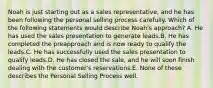 Noah is just starting out as a sales representative, and he has been following the personal selling process carefully. Which of the following statements would describe Noah's approach? A. He has used the sales presentation to generate leads.B. He has completed the preapproach and is now ready to qualify the leads.C. He has successfully used the sales presentation to qualify leads.D. He has closed the sale, and he will soon finish dealing with the customer's reservations.E. None of these describes the Personal Selling Process well.