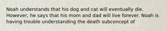 Noah understands that his dog and cat will eventually die. However, he says that his mom and dad will live forever. Noah is having trouble understanding the death subconcept of