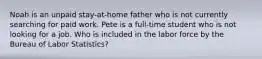 Noah is an unpaid stay-at-home father who is not currently searching for paid work. Pete is a full-time student who is not looking for a job. Who is included in the labor force by the Bureau of Labor Statistics?