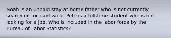 Noah is an unpaid stay-at-home father who is not currently searching for paid work. Pete is a full-time student who is not looking for a job. Who is included in the labor force by the Bureau of Labor Statistics?