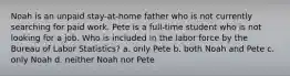 Noah is an unpaid stay-at-home father who is not currently searching for paid work. Pete is a full-time student who is not looking for a job. Who is included in the labor force by the Bureau of Labor Statistics? a. only Pete b. both Noah and Pete c. only Noah d. neither Noah nor Pete