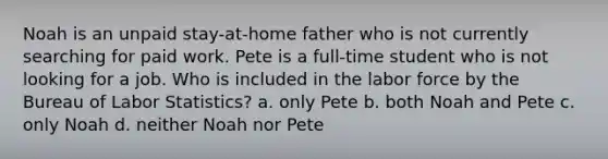 Noah is an unpaid stay-at-home father who is not currently searching for paid work. Pete is a full-time student who is not looking for a job. Who is included in the labor force by the Bureau of Labor Statistics? a. only Pete b. both Noah and Pete c. only Noah d. neither Noah nor Pete