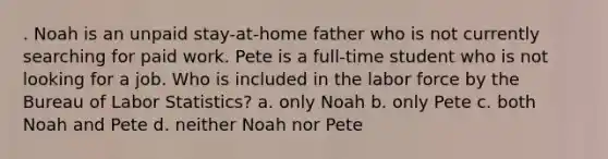 . Noah is an unpaid stay-at-home father who is not currently searching for paid work. Pete is a full-time student who is not looking for a job. Who is included in the labor force by the Bureau of Labor Statistics? a. only Noah b. only Pete c. both Noah and Pete d. neither Noah nor Pete