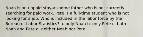 Noah is an unpaid stay-at-home father who is not currently searching for paid work. Pete is a full-time student who is not looking for a job. Who is included in the labor force by the Bureau of Labor Statistics? a. only Noah b. only Pete c. both Noah and Pete d. neither Noah nor Pete